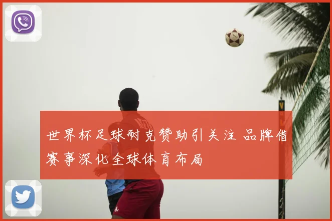 世界杯足球耐克赞助引关注 品牌借赛事深化全球体育布局