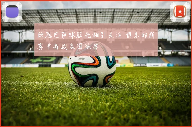 欧冠巴萨球服亮相引关注 俱乐部新赛季备战氛围浓厚
