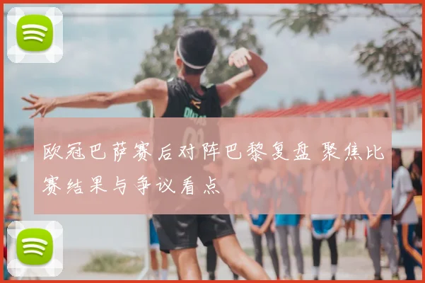 欧冠巴萨赛后对阵巴黎复盘 聚焦比赛结果与争议看点