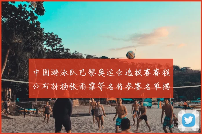 中国游泳队巴黎奥运会选拔赛赛程公布孙杨张雨霏等名将参赛名单揭晓