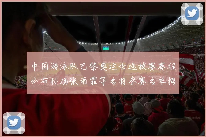 中国游泳队巴黎奥运会选拔赛赛程公布孙杨张雨霏等名将参赛名单揭晓