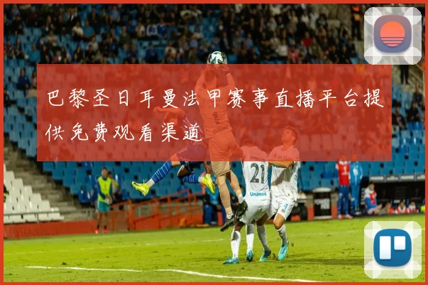 巴黎圣日耳曼法甲赛事直播平台提供免费观看渠道