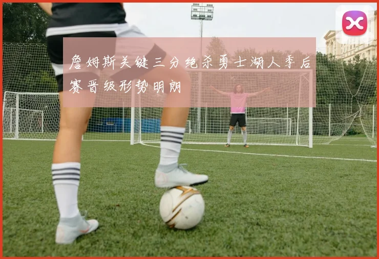 詹姆斯关键三分绝杀勇士湖人季后赛晋级形势明朗