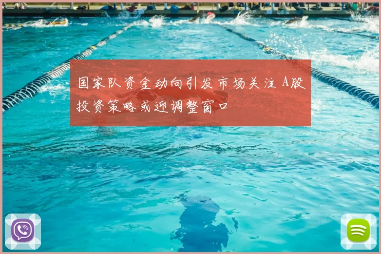 国家队资金动向引发市场关注 A股投资策略或迎调整窗口